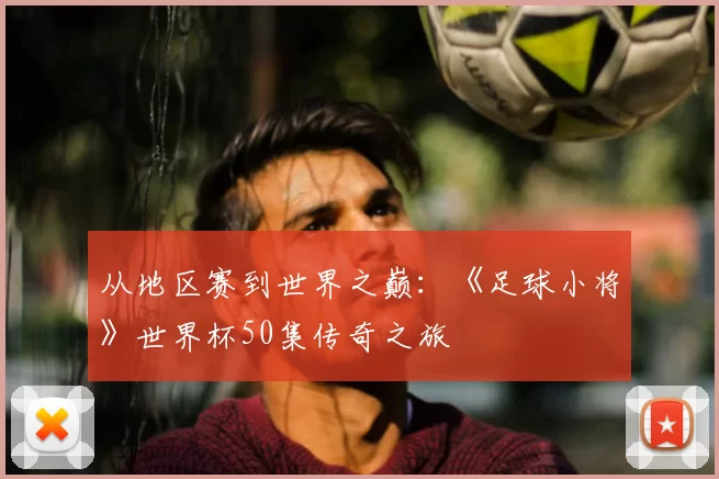 从地区赛到世界之巅:《足球小将》世界杯50集传奇之旅