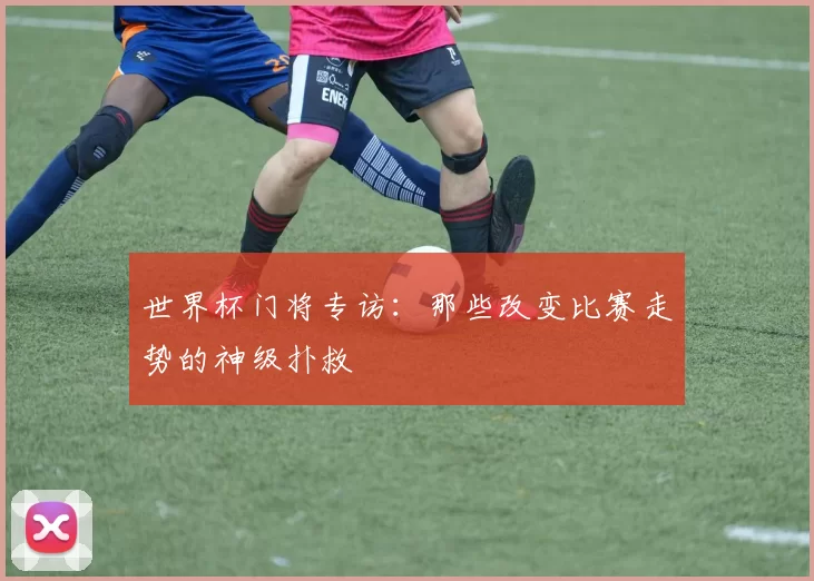 世界杯门将专访:那些改变比赛走势的神级扑救