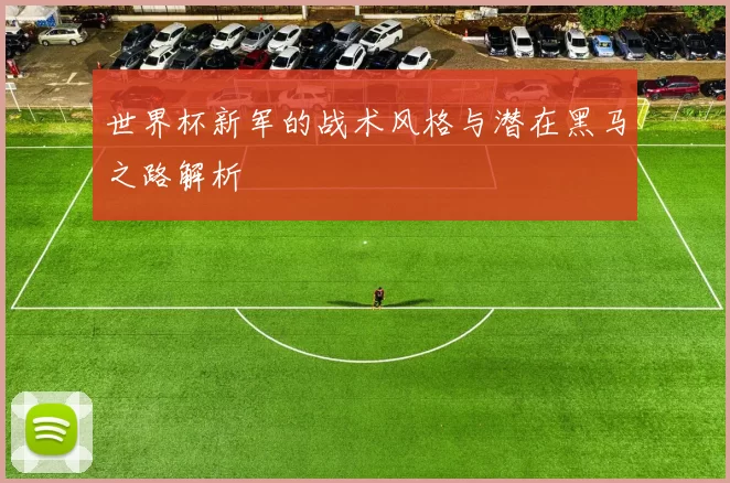 世界杯新军的战术风格与潜在黑马之路解析