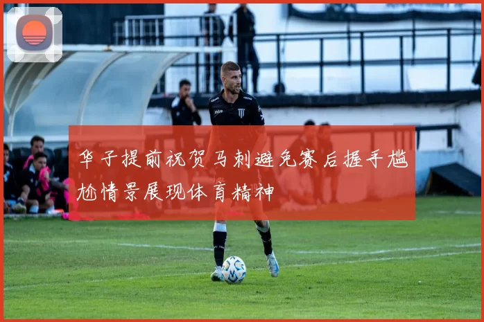 华子提前祝贺马刺避免赛后握手尴尬情景展现体育精神
