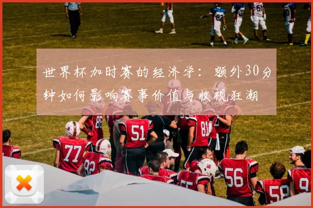 世界杯加时赛的经济学:额外30分钟如何影响赛事价值与收视狂潮