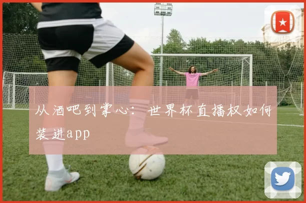 从酒吧到掌心:世界杯直播权如何装进app