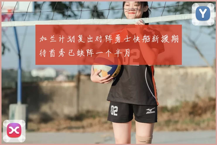 加兰计划复出对阵勇士快船新援期待首秀已缺阵一个半月