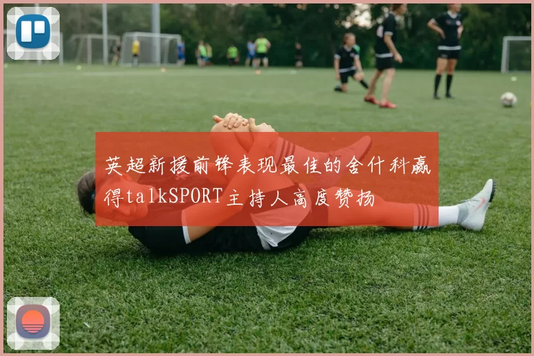 英超新援前锋表现最佳的舍什科赢得talkSPORT主持人高度赞扬