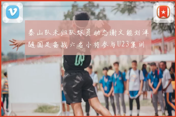 泰山队未归队球员动态谢文能刘洋随国足备战六名小将参与U23集训