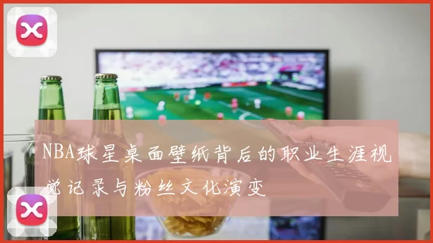 NBA球星桌面壁纸背后的职业生涯视觉记录与粉丝文化演变