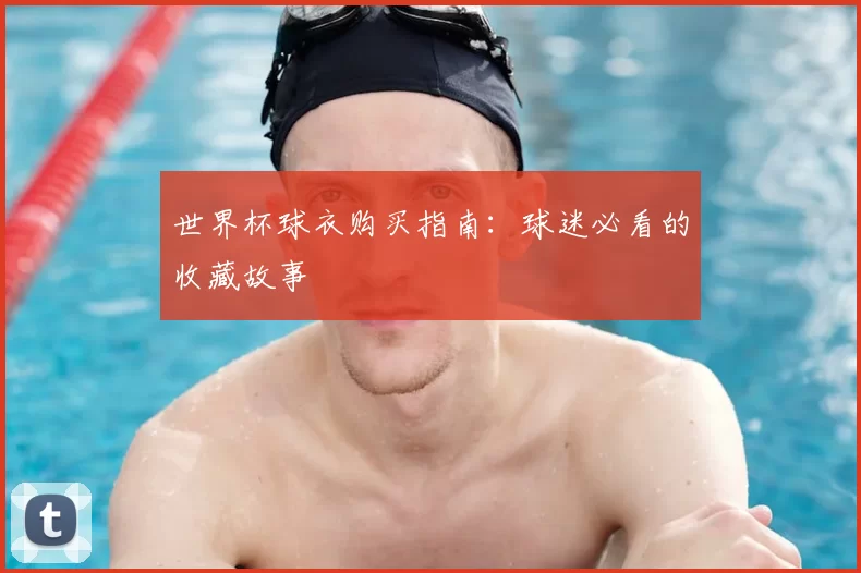 世界杯球衣购买指南:球迷必看的收藏故事