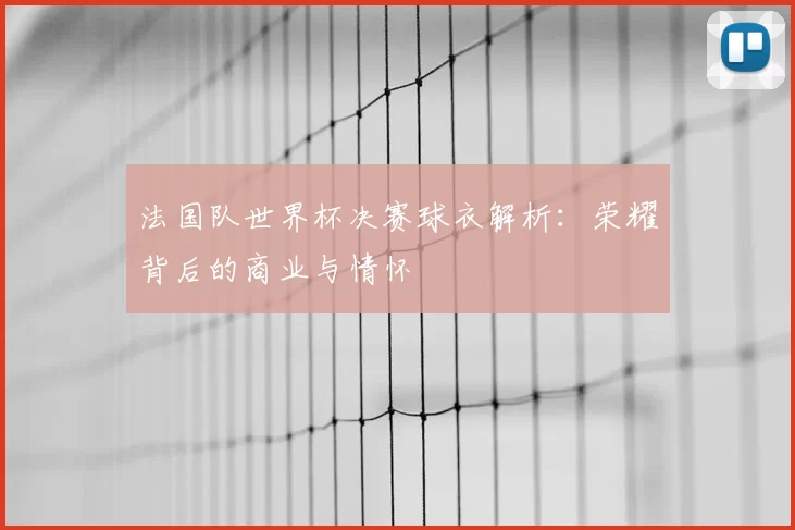法国队世界杯决赛球衣解析:荣耀背后的商业与情怀