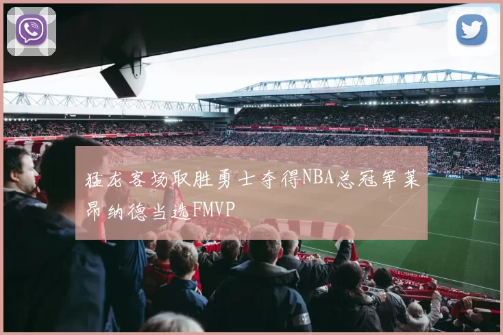 猛龙客场取胜勇士夺得NBA总冠军莱昂纳德当选FMVP