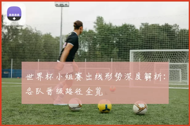 世界杯小组赛出线形势深度解析:各队晋级路径全览