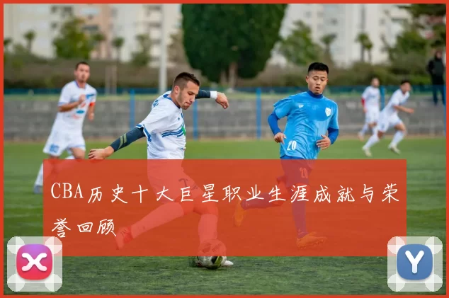 CBA历史十大巨星职业生涯成就与荣誉回顾