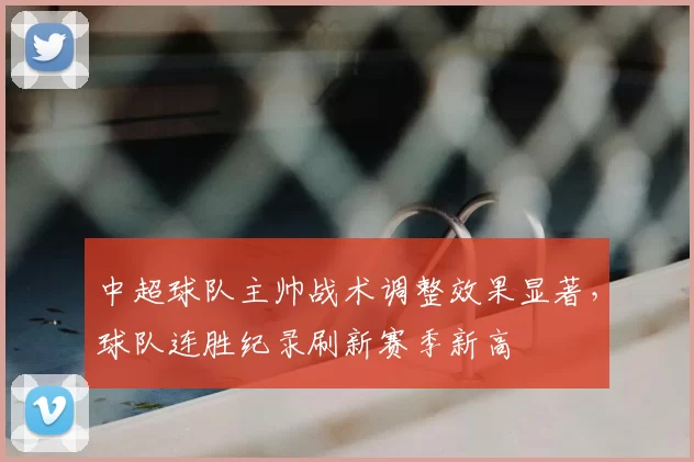 中超球队主帅战术调整效果显著,球队连胜纪录刷新赛季新高