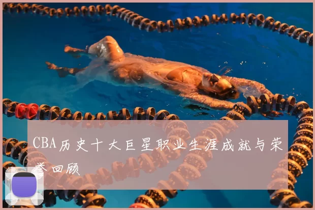 CBA历史十大巨星职业生涯成就与荣誉回顾