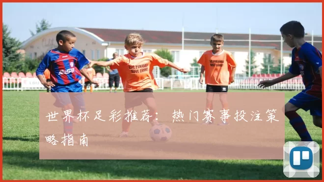 世界杯足彩推荐:热门赛事投注策略指南