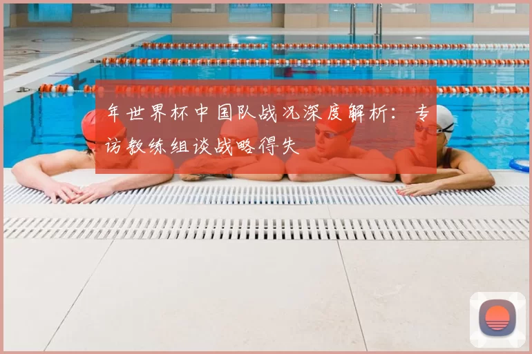 年世界杯中国队战况深度解析:专访教练组谈战略得失