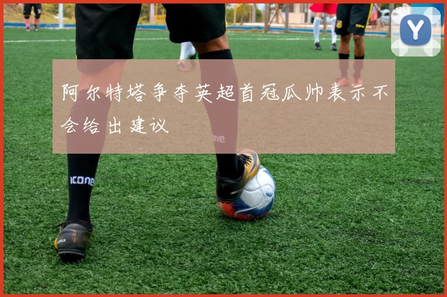 阿尔特塔争夺英超首冠瓜帅表示不会给出建议