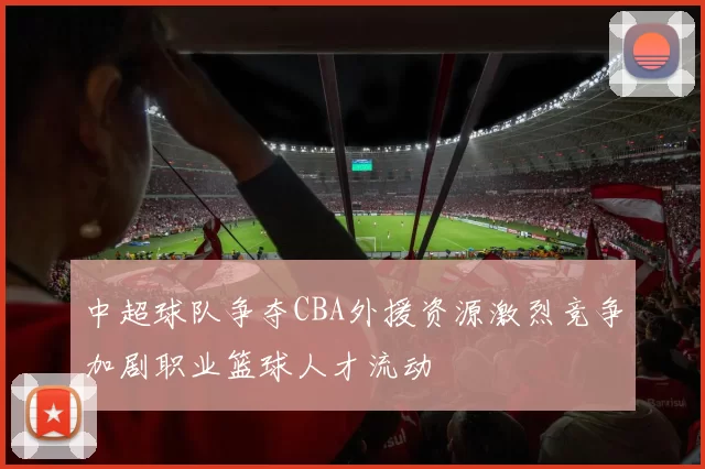 中超球队争夺CBA外援资源激烈竞争加剧职业篮球人才流动