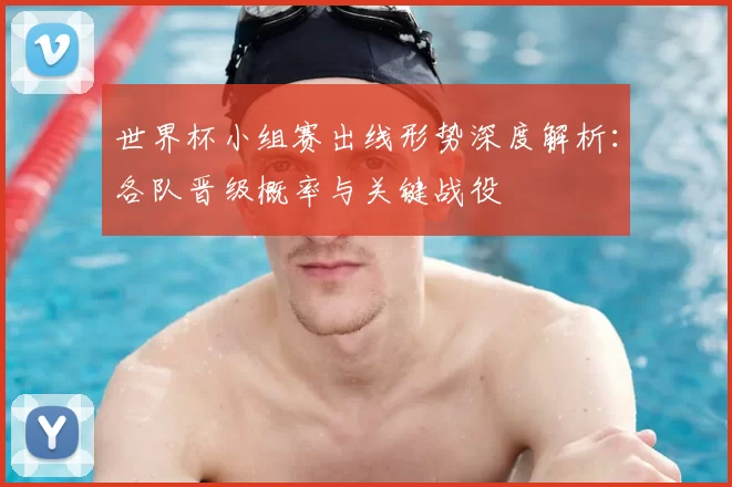 世界杯小组赛出线形势深度解析:各队晋级概率与关键战役