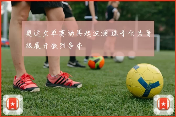 奥运女单赛场再起波澜 选手们为晋级展开激烈争夺