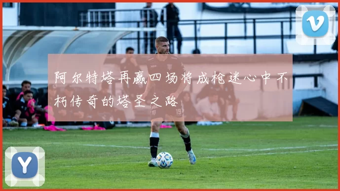 阿尔特塔再赢四场将成枪迷心中不朽传奇的塔圣之路