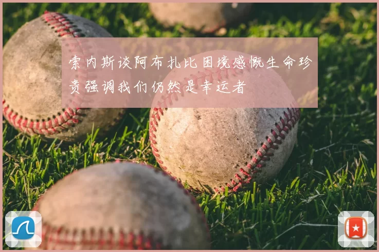 索内斯谈阿布扎比困境感慨生命珍贵强调我们仍然是幸运者