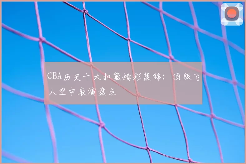 CBA历史十大扣篮精彩集锦:顶级飞人空中表演盘点