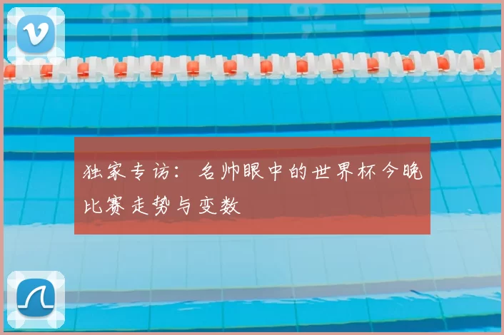 独家专访:名帅眼中的世界杯今晚比赛走势与变数