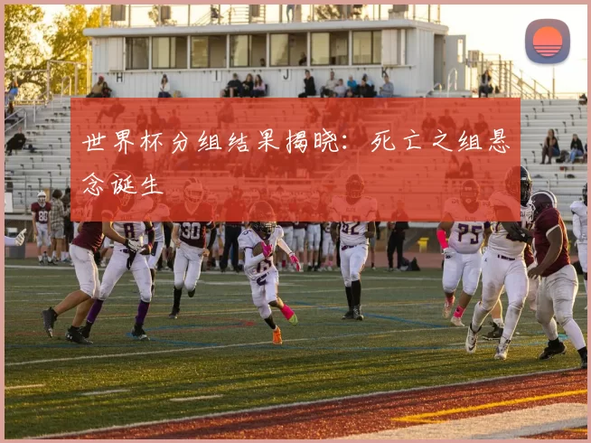 世界杯分组结果揭晓:死亡之组悬念诞生