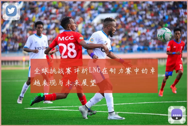 全球挑战赛评析LNG在耐力赛中的卓越表现与未来展望