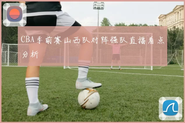 CBA季前赛山西队对阵强队直播看点分析