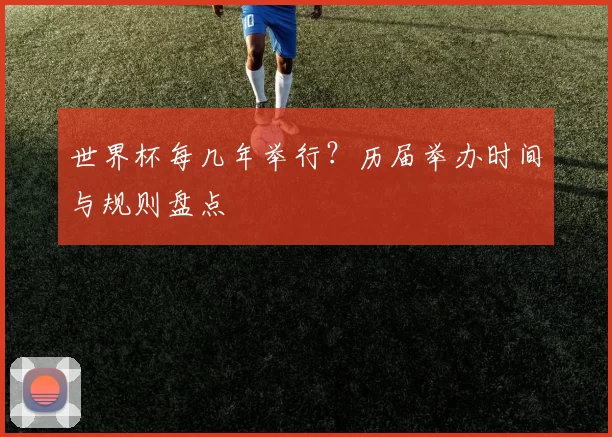 世界杯每几年举行?历届举办时间与规则盘点