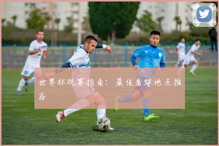 世界杯观赛指南:最佳看球地点推荐
