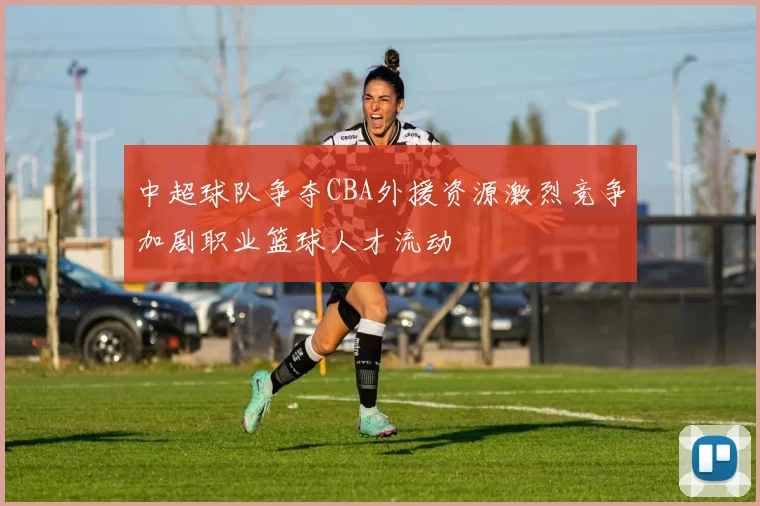 中超球队争夺CBA外援资源激烈竞争加剧职业篮球人才流动