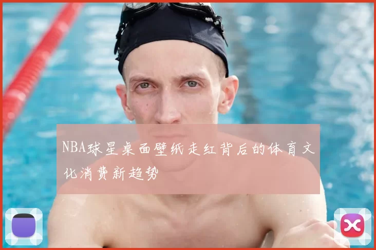 NBA球星桌面壁纸走红背后的体育文化消费新趋势